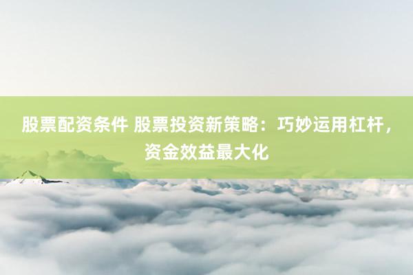股票配资条件 股票投资新策略：巧妙运用杠杆，资金效益最大化
