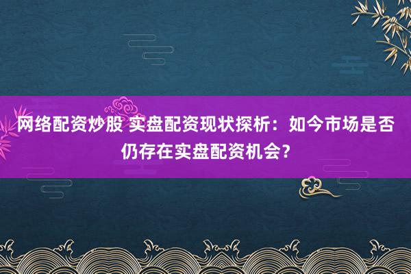 网络配资炒股 实盘配资现状探析：如今市场是否仍存在实盘配资机会？