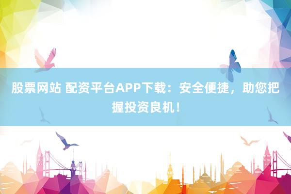 股票网站 配资平台APP下载：安全便捷，助您把握投资良机！