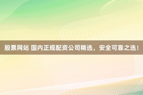 股票网站 国内正规配资公司精选，安全可靠之选！