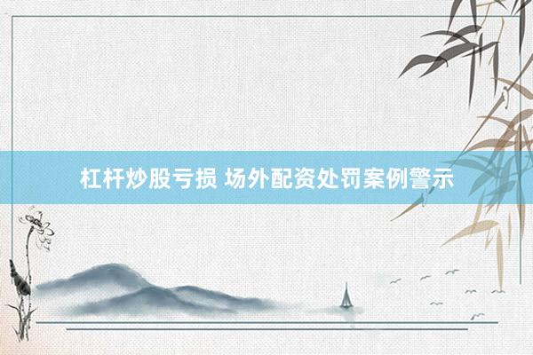 杠杆炒股亏损 场外配资处罚案例警示