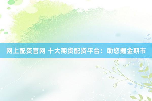 网上配资官网 十大期货配资平台：助您掘金期市