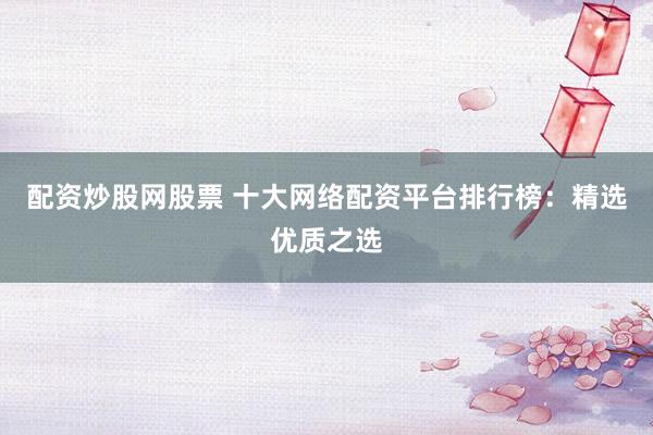 配资炒股网股票 十大网络配资平台排行榜：精选优质之选