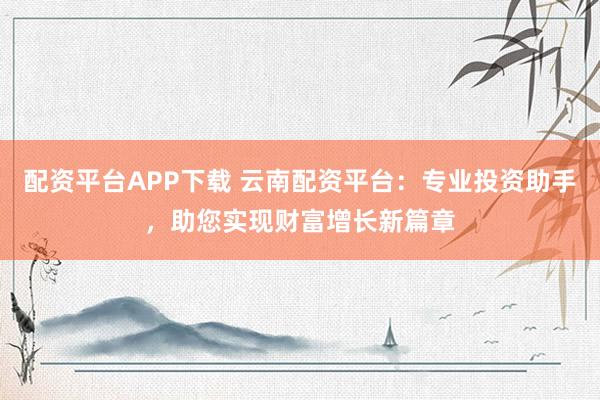 配资平台APP下载 云南配资平台:专业投资助手,助您实现财富增长新篇章