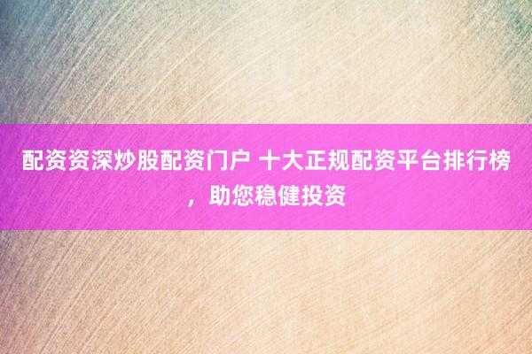 配资资深炒股配资门户 十大正规配资平台排行榜，助您稳健投资