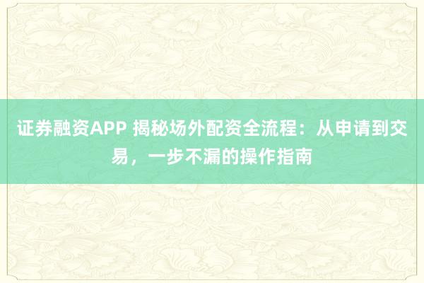 证券融资APP 揭秘场外配资全流程：从申请到交易，一步不漏的操作指南