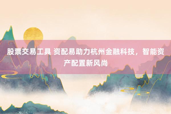 股票交易工具 资配易助力杭州金融科技，智能资产配置新风尚