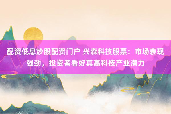 配资低息炒股配资门户 兴森科技股票:市场表现强劲,投资者看好其高科技产业潜力