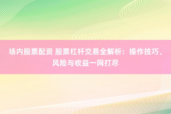 场内股票配资 股票杠杆交易全解析：操作技巧、风险与收益一网打尽