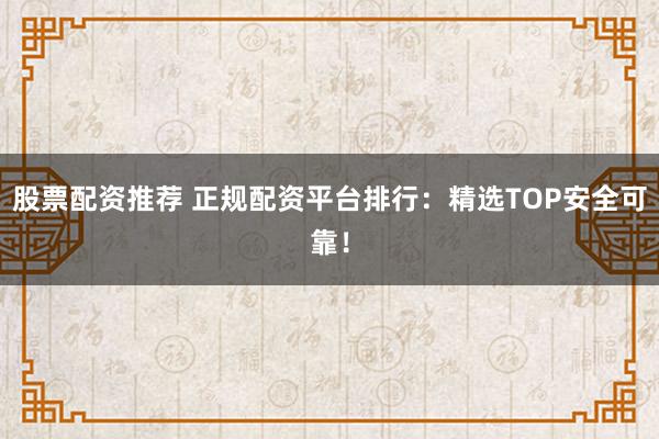 股票配资推荐 正规配资平台排行：精选TOP安全可靠！