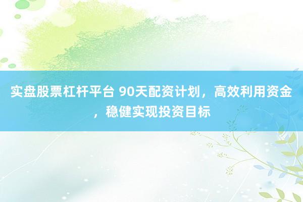 实盘股票杠杆平台 90天配资计划，高效利用资金，稳健实现投资目标
