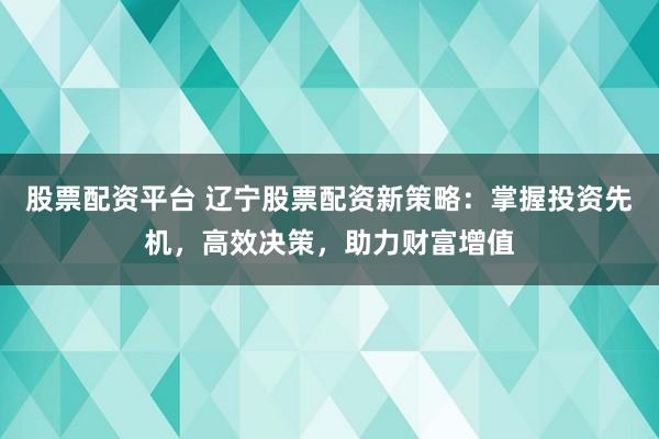股票配资平台 辽宁股票配资新策略：掌握投资先机，高效决策，助力财富增值