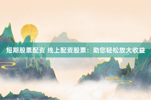 短期股票配资 线上配资股票：助您轻松放大收益