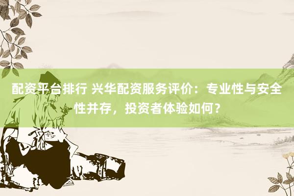 配资平台排行 兴华配资服务评价：专业性与安全性并存，投资者体验如何？