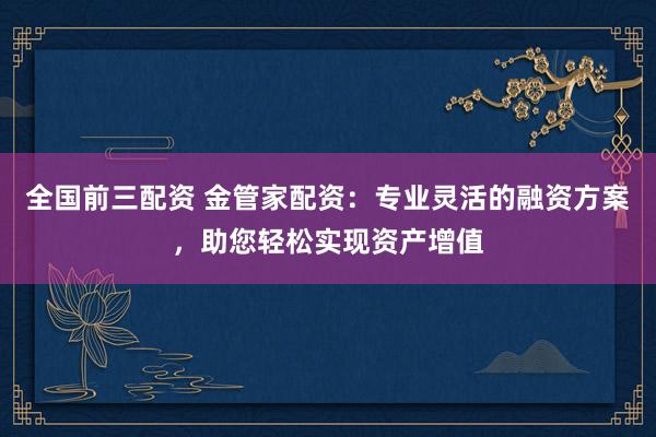 全国前三配资 金管家配资：专业灵活的融资方案，助您轻松实现资产增值