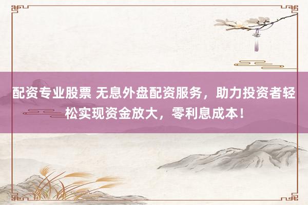配资专业股票 无息外盘配资服务，助力投资者轻松实现资金放大，零利息成本！