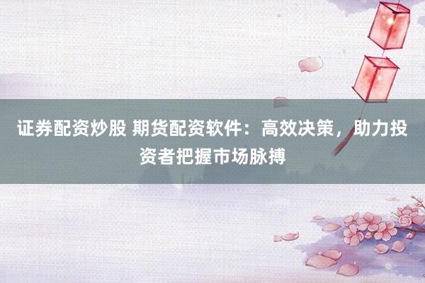 证券配资炒股 期货配资软件：高效决策，助力投资者把握市场脉搏