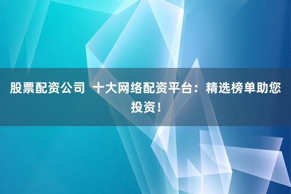 股票配资公司  十大网络配资平台：精选榜单助您投资！