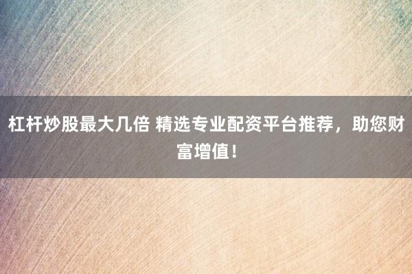 杠杆炒股最大几倍 精选专业配资平台推荐,助您财富增值!