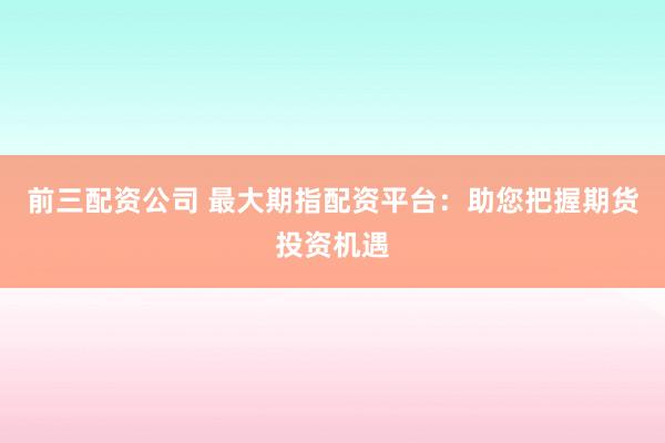 前三配资公司 最大期指配资平台：助您把握期货投资机遇