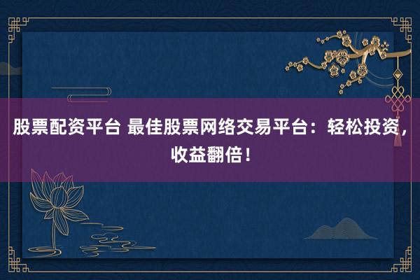 股票配资平台 最佳股票网络交易平台：轻松投资，收益翻倍！