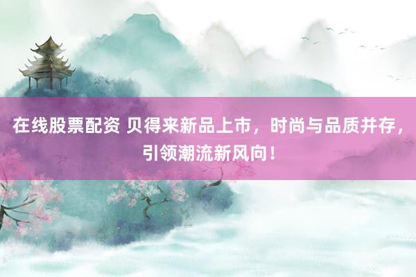 在线股票配资 贝得来新品上市，时尚与品质并存，引领潮流新风向！