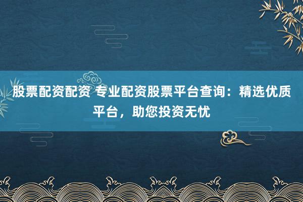 股票配资配资 专业配资股票平台查询：精选优质平台，助您投资无忧