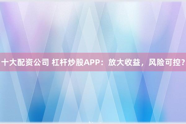 十大配资公司 杠杆炒股APP：放大收益，风险可控？
