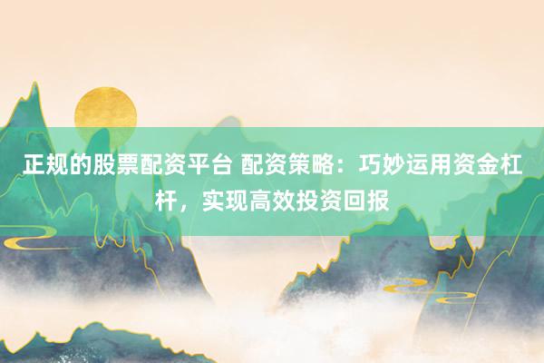 正规的股票配资平台 配资策略：巧妙运用资金杠杆，实现高效投资回报