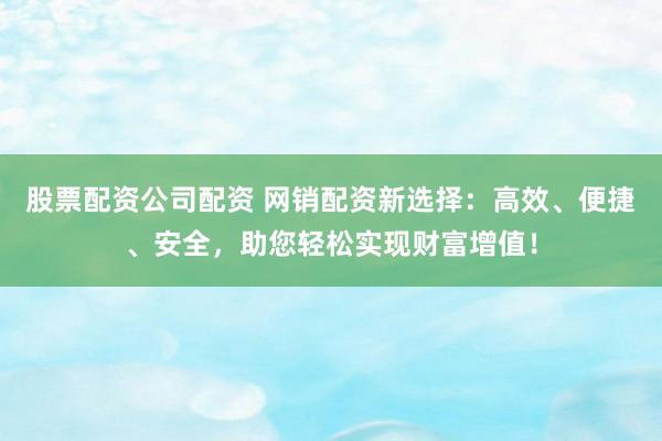 股票配资公司配资 网销配资新选择：高效、便捷、安全，助您轻松实现财富增值！