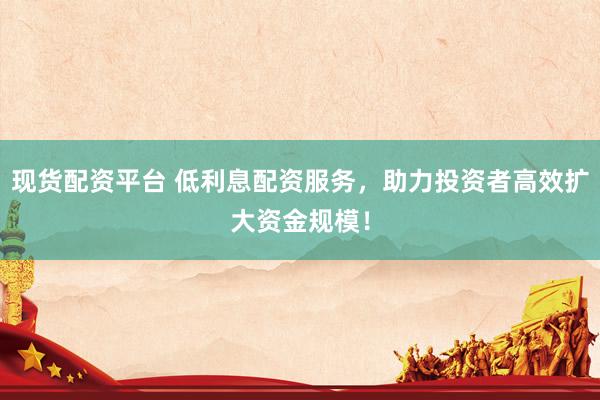 现货配资平台 低利息配资服务，助力投资者高效扩大资金规模！