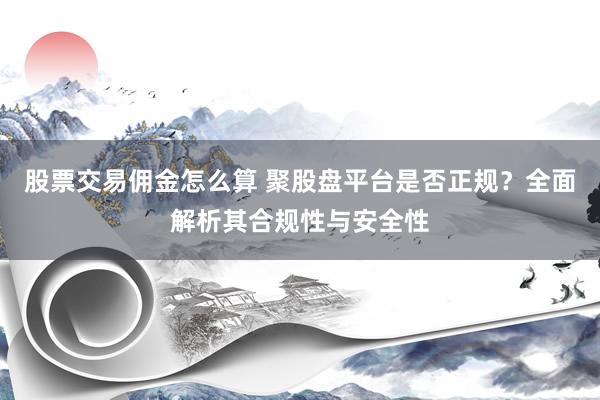 股票交易佣金怎么算 聚股盘平台是否正规？全面解析其合规性与安全性