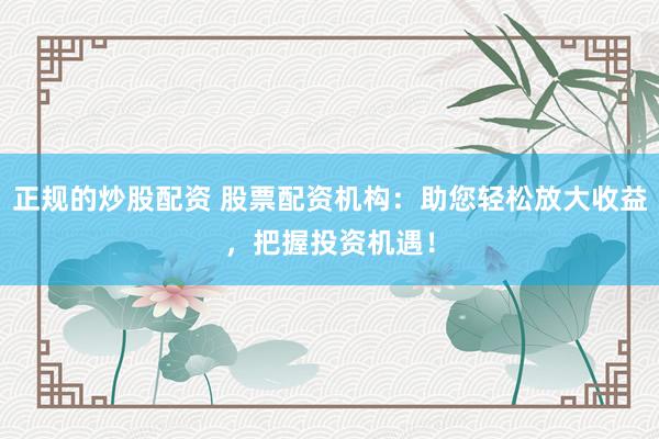 正规的炒股配资 股票配资机构：助您轻松放大收益，把握投资机遇！