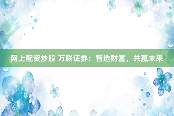 网上配资炒股 万联证券：智选财富，共赢未来