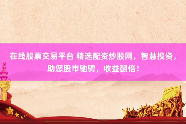 在线股票交易平台 精选配资炒股网，智慧投资，助您股市驰骋，收益翻倍！