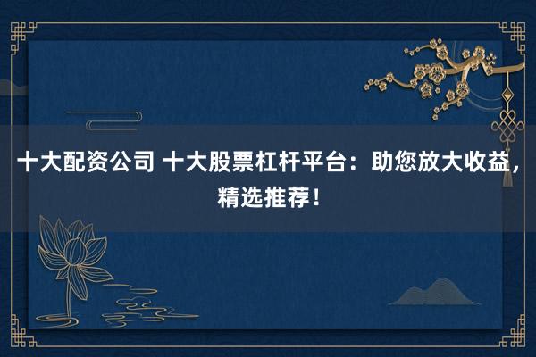 十大配资公司 十大股票杠杆平台：助您放大收益，精选推荐！