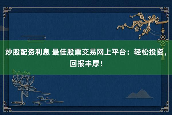 炒股配资利息 最佳股票交易网上平台：轻松投资，回报丰厚！