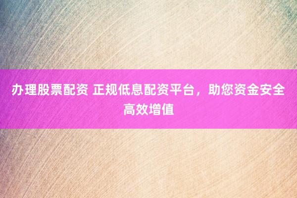 办理股票配资 正规低息配资平台，助您资金安全高效增值