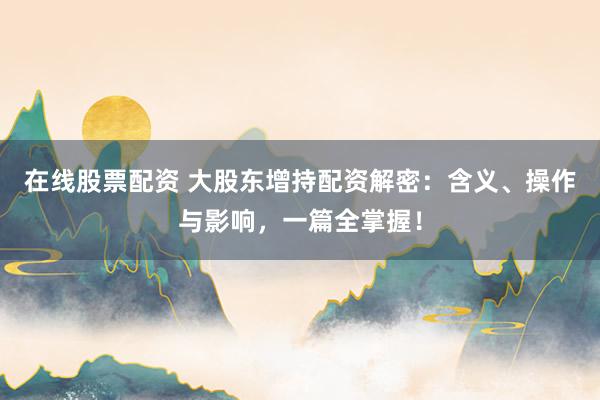 在线股票配资 大股东增持配资解密：含义、操作与影响，一篇全掌握！