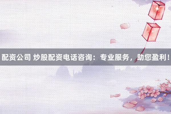 配资公司 炒股配资电话咨询：专业服务，助您盈利！