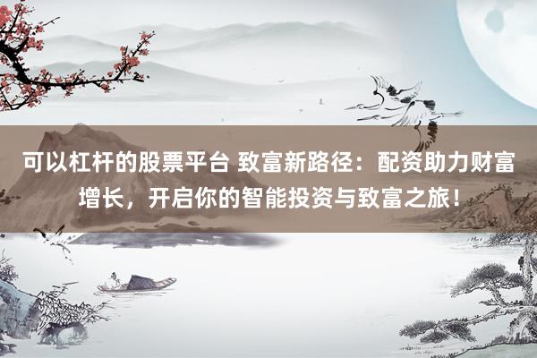 可以杠杆的股票平台 致富新路径：配资助力财富增长，开启你的智能投资与致富之旅！