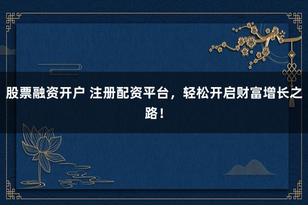 股票融资开户 注册配资平台，轻松开启财富增长之路！