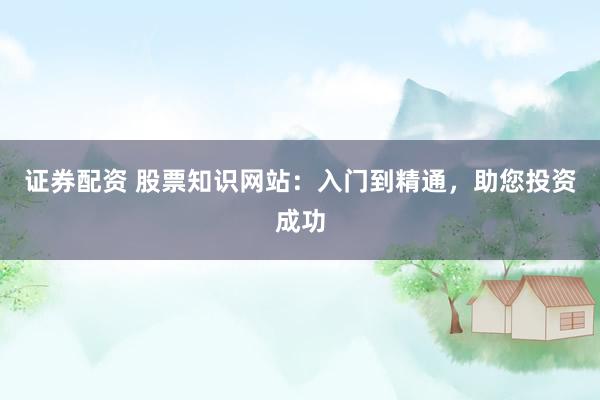 证券配资 股票知识网站：入门到精通，助您投资成功