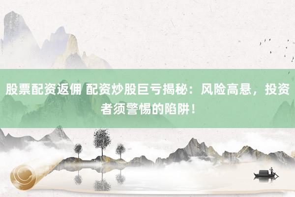 股票配资返佣 配资炒股巨亏揭秘：风险高悬，投资者须警惕的陷阱！