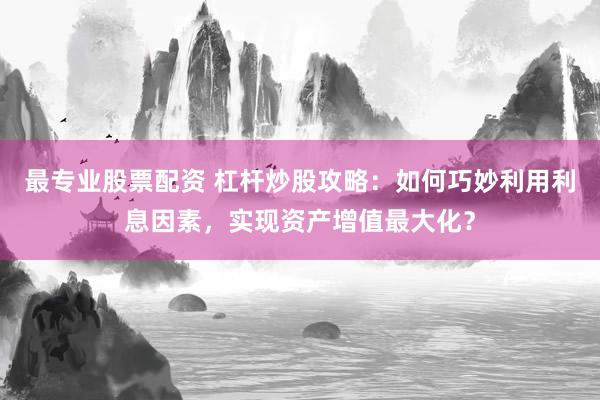 最专业股票配资 杠杆炒股攻略：如何巧妙利用利息因素，实现资产增值最大化？