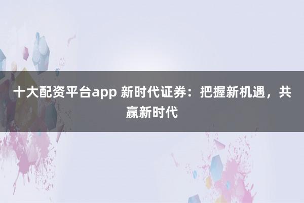 十大配资平台app 新时代证券：把握新机遇，共赢新时代