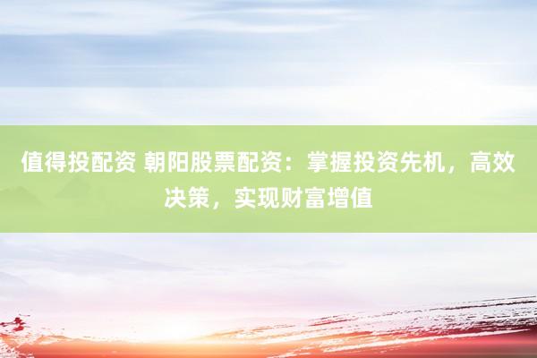 值得投配资 朝阳股票配资：掌握投资先机，高效决策，实现财富增值