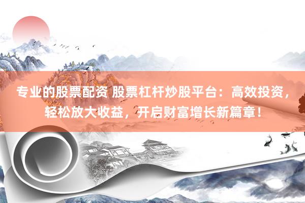 专业的股票配资 股票杠杆炒股平台：高效投资，轻松放大收益，开启财富增长新篇章！