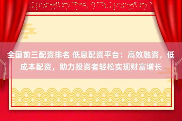 全国前三配资排名 低息配资平台：高效融资，低成本配资，助力投资者轻松实现财富增长