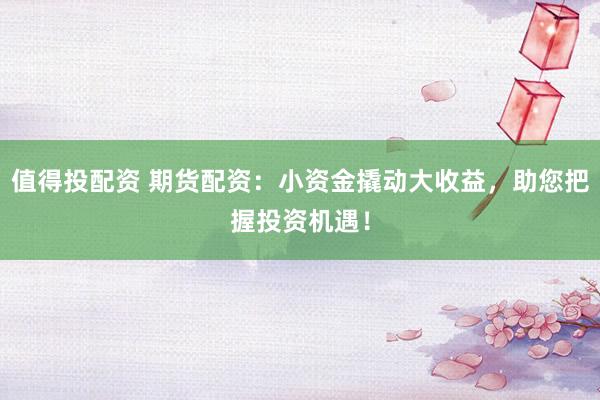值得投配资 期货配资：小资金撬动大收益，助您把握投资机遇！
